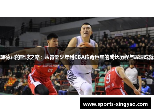 韩德君的篮球之路：从青涩少年到CBA传奇巨星的成长历程与辉煌成就